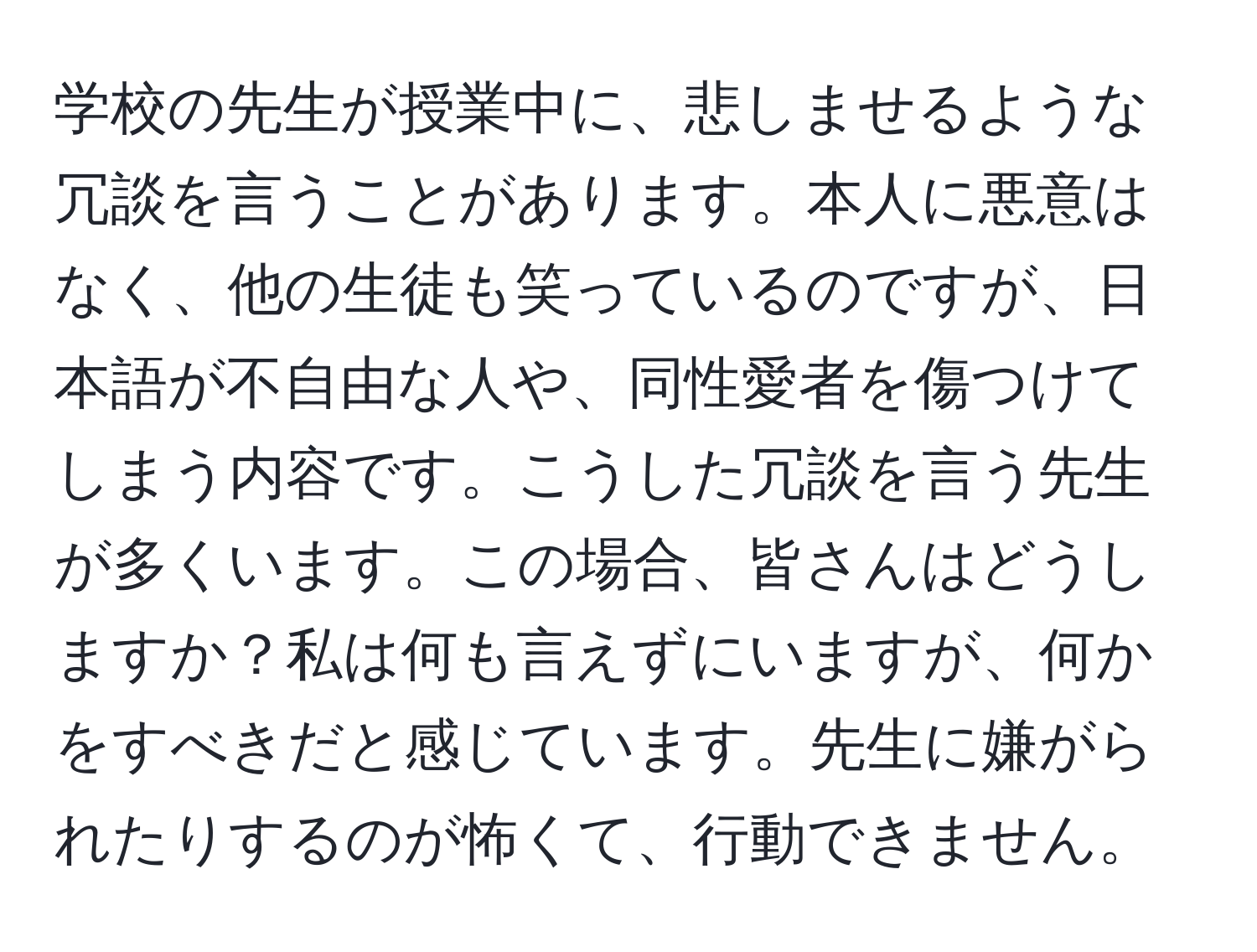 学校の先生が授業中に、悲しませるような冗談を言うことがあります。本人に悪意はなく、他の生徒も笑っているのですが、日本語が不自由な人や、同性愛者を傷つけてしまう内容です。こうした冗談を言う先生が多くいます。この場合、皆さんはどうしますか？私は何も言えずにいますが、何かをすべきだと感じています。先生に嫌がられたりするのが怖くて、行動できません。