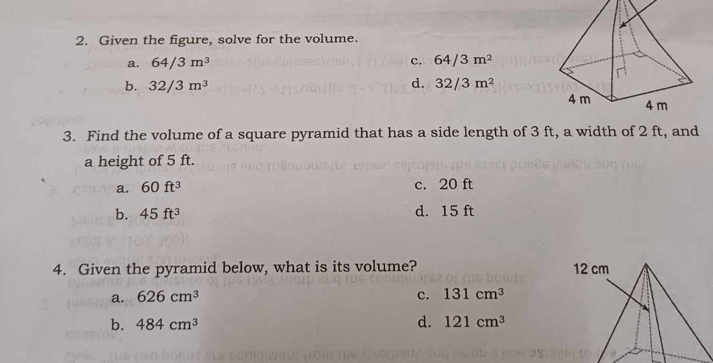 Given the figure, solve for the volume.
a. 64/3m^3 c. 64/3m^2
b. 32/3m^3 d. 32/3m^2
3. Find the volume of a square pyramid that has a side length of 3 ft, a width of 2 ft, and
a height of 5 ft.
a. 60ft^3 c. 20 ft
b. 45ft^3 d. 15 ft
4. Given the pyramid below, what is its volume?
a. 626cm^3 c. 131cm^3
b. 484cm^3 d. 121cm^3