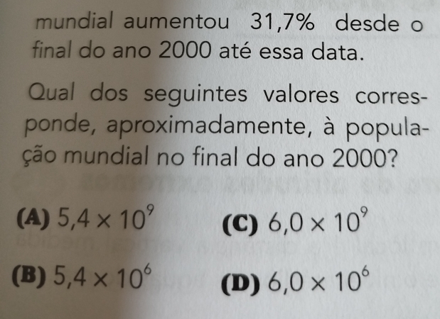 mundial aumentou 31,7% desde o
final do ano 2000 até essa data.
Qual dos seguintes valores corres-
ponde, aproximadamente, à popula-
ção mundial no final do ano 2000?
(A) 5,4* 10^9 (C) 6,0* 10^9
(B) 5,4* 10^6 (D) 6,0* 10^6