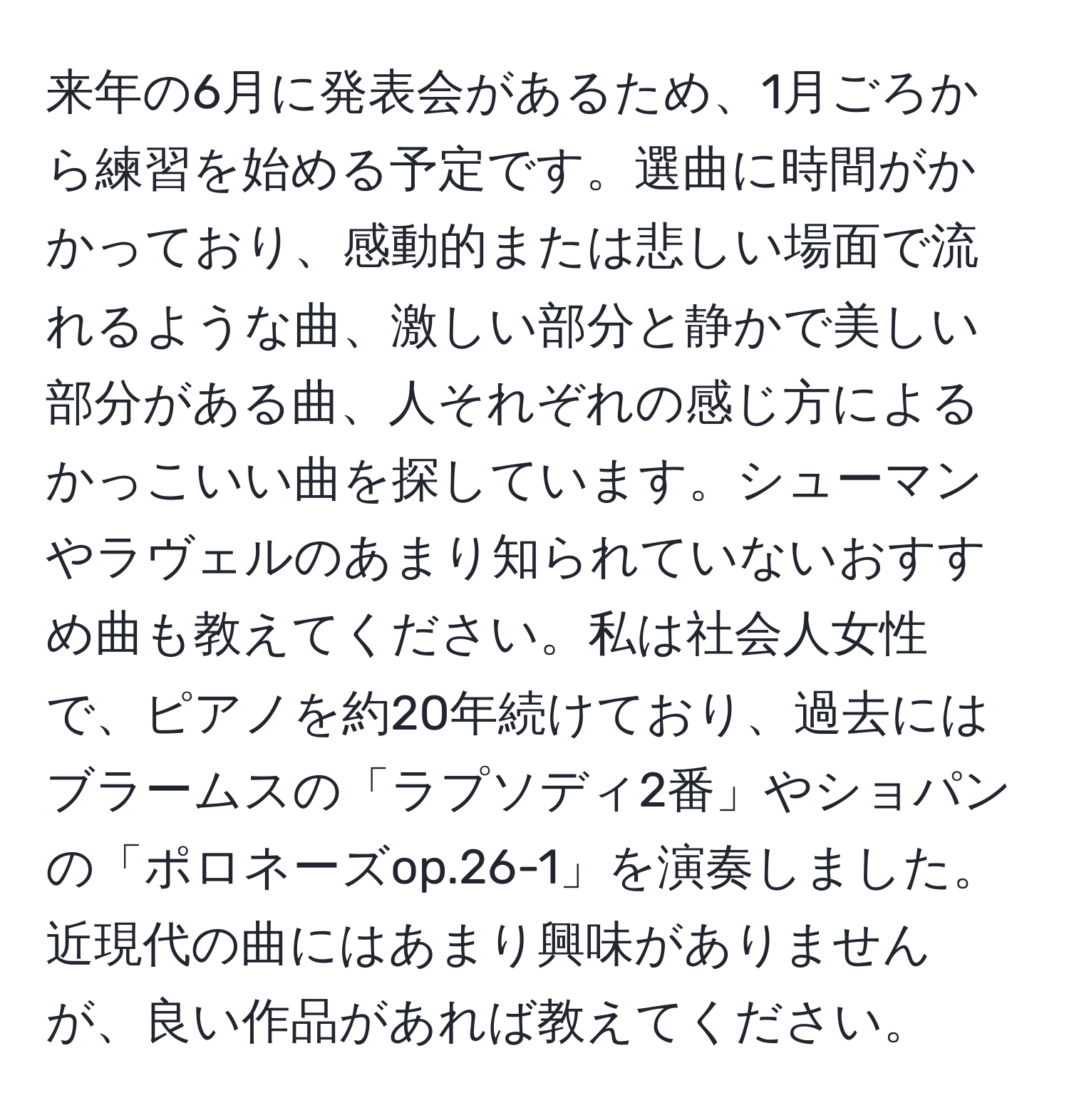 来年の6月に発表会があるため、1月ごろから練習を始める予定です。選曲に時間がかかっており、感動的または悲しい場面で流れるような曲、激しい部分と静かで美しい部分がある曲、人それぞれの感じ方によるかっこいい曲を探しています。シューマンやラヴェルのあまり知られていないおすすめ曲も教えてください。私は社会人女性で、ピアノを約20年続けており、過去にはブラームスの「ラプソディ2番」やショパンの「ポロネーズop.26-1」を演奏しました。近現代の曲にはあまり興味がありませんが、良い作品があれば教えてください。