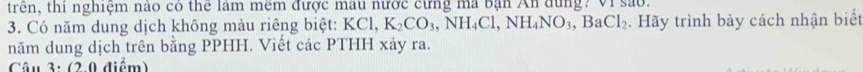 trên, thi nghiệm nào có thể lâm mêm được mau nước cừng ma bạn An dùng? Vi sao. 
3. Có năm dung dịch không màu riêng biệt: KCl, K_2CO_3 NH_4Cl, NH_4NO_3, BaCl_2. Hãy trình bày cách nhận biết 
năm dung dịch trên bằng PPHH. Viết các PTHH xảy ra. 
Câu 3: (2.0 điểm)