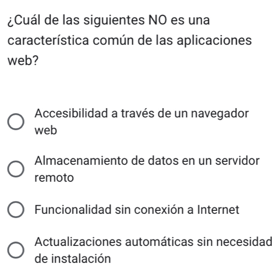 ¿Cuál de las siguientes NO es una
característica común de las aplicaciones
web?
Accesibilidad a través de un navegador
web
Almacenamiento de datos en un servidor
remoto
Funcionalidad sin conexión a Internet
Actualizaciones automáticas sin necesidad
de instalación