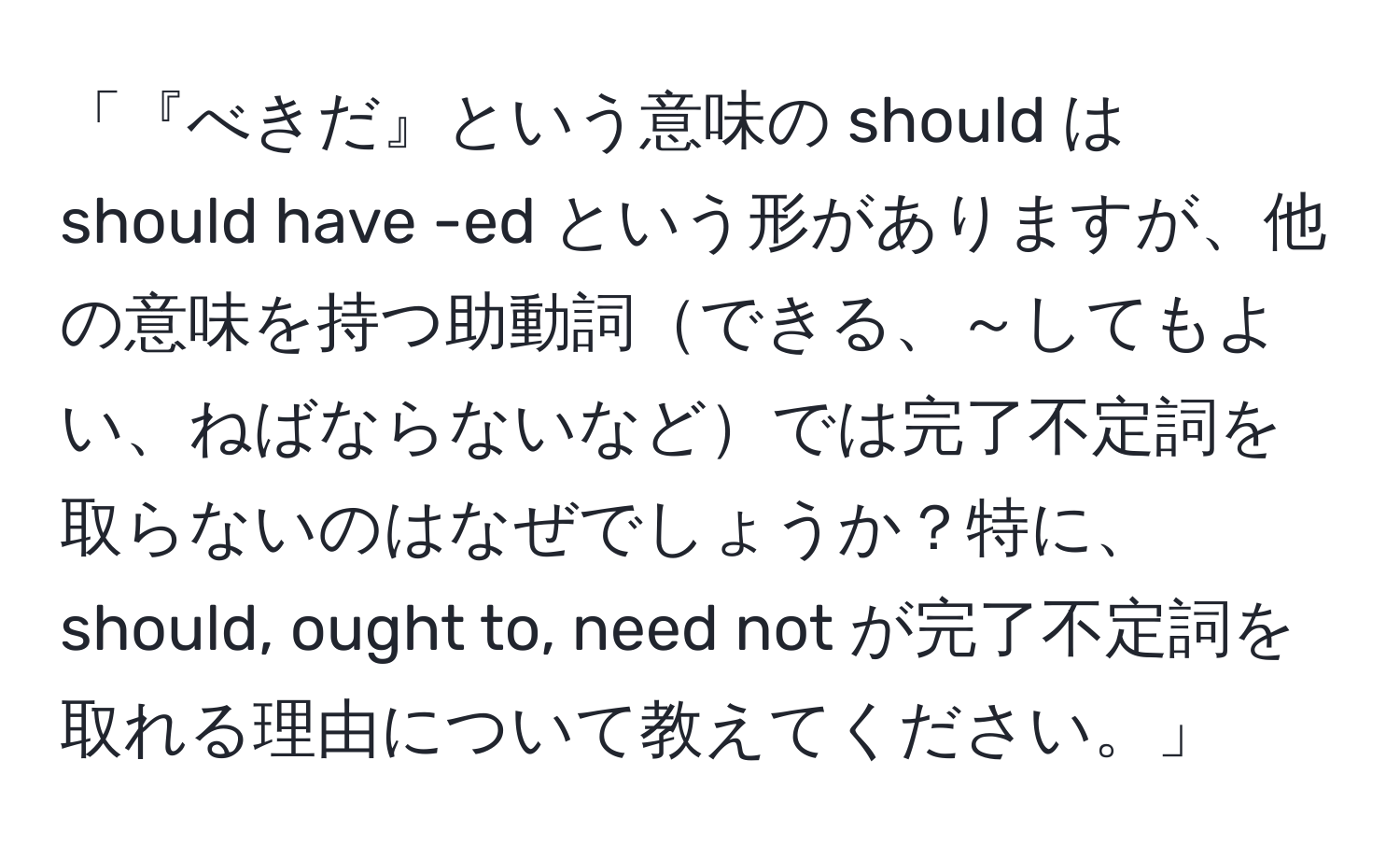 「『べきだ』という意味の should は should have -ed という形がありますが、他の意味を持つ助動詞できる、～してもよい、ねばならないなどでは完了不定詞を取らないのはなぜでしょうか？特に、should, ought to, need not が完了不定詞を取れる理由について教えてください。」