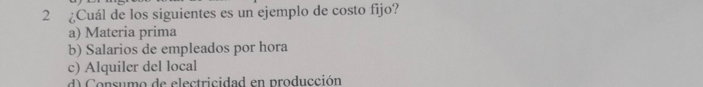 2 ¿Cuál de los siguientes es un ejemplo de costo fijo?
a) Materia prima
b) Salarios de empleados por hora
c) Alquiler del local
d) Consumo de electricidad en producción