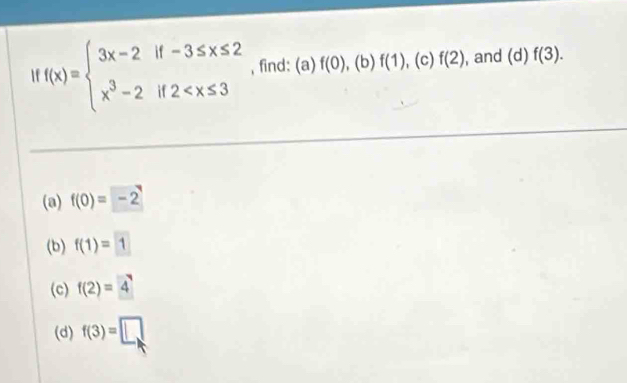 f(x)=beginarrayl 3x-2if-3≤ x≤ 2 x^3-2if2 , find: (a) f(0), .(b f(1),(c)f(2) , and (d) f(3). 
(a) f(0)=-2
(b) f(1)=1
(c) f(2)=4
(d) f(3)=□