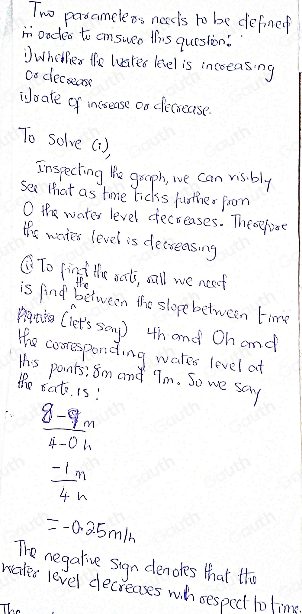 Two pasameleos needs to be defined 
mn oodes to answeo this question? 
Wheties the wared level is incoeasing 
oo decsease 
isate of increase oo decocase. 
To solve(1) 
Inspecting lhe goaph, we Can visibly 
see that as time ticks fother foom 
O the water level decreases. Theoefore 
the wates level is decreasing 
⑦To find the oat, sall we neet 
the 
is find between the slope between time 
pant (let's say) 4h and Oh and 
the cooresponding wates level at 
this points; 8m and 9m. So we scy 
the oat. is!
 (8-9m)/4-0h 
 (-1)/4 m
=-0.25m/h
The negalive sign denotes that thi 
wates level decreases wih sespect to time 
The