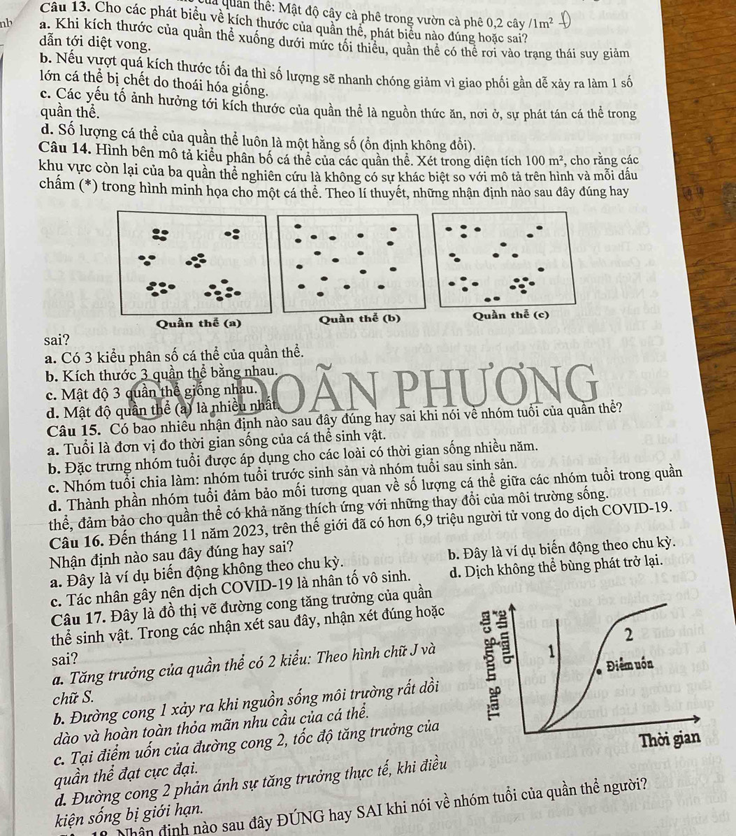 la quan thê: Mật độ cây cà phê trong vườn cà phê 0,2 cây /1m^2
nb
Câu 13. Cho các phát biểu về kích thước của quân thể, phát biểu nào đúng hoặc sai?
dẫn tới diệt vong.
b. Nếu vượt quá kích thước tối đa thì số lượng sẽ nhanh chóng giảm vì giao phối gần dễ xảy ra làm 1 số
lớn cá thể bị chết do thoái hóa giống.
c. Các yếu tố ảnh hưởng tới kích thước của quần thể là nguồn thức ăn, nơi ở, sự phát tán cá thể trong
quần thể.
d. Số lượng cá thể của quần thể luôn là một hằng số (ổn định không đổi).
Câu 14. Hình bên mô tả kiểu phân bố cá thể của các quần thể. Xét trong diện tích 100m^2 , cho rằng các
khu vực còn lại của ba quần thể nghiên cứu là không có sự khác biệt so với mô tả trên hình và mỗi dấu
châm (*) trong hình minh họa cho một cá thể. Theo lí thuyết, những nhận định nào sau đây đúng hay
sai?
a. Có 3 kiểu phân số cá thể của quần thể.
b. Kích thước 3 quần thể bằng nhau.
c. Mật độ 3 quần thế giống nhau.
d. Mật độ quần thể (a) là nhiều nhất
Câu 15. Có bao nhiều nhận định nào sau đây đúng hay sai khi nói về nhóm tuổi của quần thể?
a. Tuổi là đơn vị đo thời gian sống của cá thể sinh vật.
c. Nhóm tuổi chia làm: nhóm tuổi trước sinh sản và nhóm tuổi sau sinh sản.
d. Thành phần nhóm tuổi đảm bảo mối tương quan về số lượng cá thể giữa các nhóm tuổi trong quần
thể, đảm bảo cho quần thể có khả năng thích ứng với những thay đổi của môi trường sống.
Câu 16. Đến tháng 11 năm 2023, trên thế giới đã có hơn 6,9 triệu người tử vong do dịch COVID-19.
Nhận định nào sau đây đúng hay sai?
a. Đây là ví dụ biến động không theo chu kỳ. b. Đây là ví dụ biến động theo chu kỳ.
c. Tác nhân gây nên dịch COVID-19 là nhân tố vô sinh. d. Dịch không thể bùng phát trở lại.
Câu 17. Đây là đồ thị vẽ đường cong tăng trưởng của quần
thể sinh vật. Trong các nhận xét sau đây, nhận xét đúng hoặc
sai?
a. Tăng trưởng của quần thể có 2 kiểu: Theo hình chữ J và
b. Đường cong 1 xảy ra khi nguồn sống môi trường rất dồi
dào và hoàn toàn thỏa mãn nhu cầu của cá thể.
c. Tại điểm uốn của đường cong 2, tốc độ tăng trưởng của
quần thể đạt cực đại.
d. Đường cong 2 phản ánh sự tăng trưởng thực tế, khi điều
Nhân định nào sau đây ĐÚNG hay SAI khi nói về nhóm tuổi của quần thể người?
kiện sống bị giới hạn.