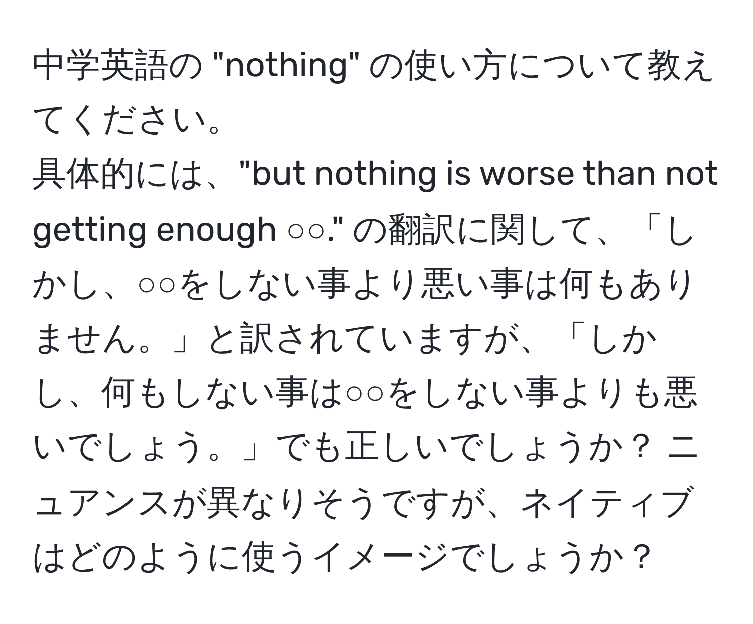 中学英語の "nothing" の使い方について教えてください。  
具体的には、"but nothing is worse than not getting enough ○○." の翻訳に関して、「しかし、○○をしない事より悪い事は何もありません。」と訳されていますが、「しかし、何もしない事は○○をしない事よりも悪いでしょう。」でも正しいでしょうか？ ニュアンスが異なりそうですが、ネイティブはどのように使うイメージでしょうか？