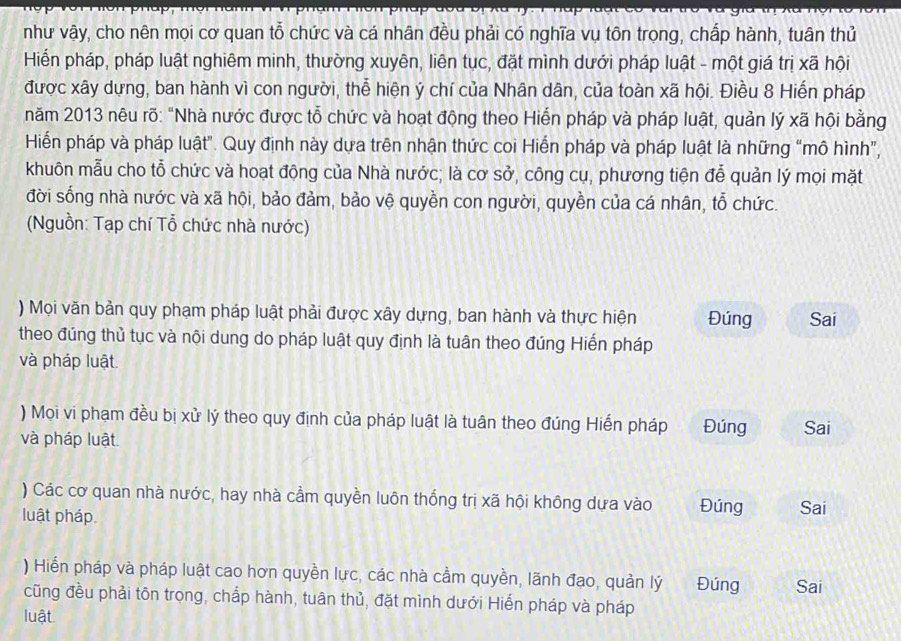 như vậy, cho nên mọi cơ quan tỗ chức và cá nhân đều phải có nghĩa vụ tôn trọng, chấp hành, tuân thủ
Hiến pháp, pháp luật nghiêm minh, thường xuyên, liên tục, đặt mình dưới pháp luật - một giá trị xã hội
được xây dựng, ban hành vì con người, thể hiện ý chí của Nhân dân, của toàn xã hội. Điều 8 Hiến pháp
năm 2013 nêu rõ: "Nhà nước được tỗ chức và hoạt động theo Hiến pháp và pháp luật, quản lý xã hội bằng
Hiến pháp và pháp luật". Quy định này dựa trên nhận thức coi Hiến pháp và pháp luật là những “mô hình”,
khuôn mẫu cho tỗ chức và hoạt động của Nhà nước; là cơ sở, công cụ, phương tiện đễ quản lý mọi mặt
đời sống nhà nước và xã hội, bảo đảm, bảo vệ quyền con người, quyền của cá nhân, tỗ chức.
(Nguồn: Tạp chí Tổ chức nhà nước)
) Mọi văn bản quy phạm pháp luật phải được xây dựng, ban hành và thực hiện Đúng Sai
theo đúng thủ tục và nội dung do pháp luật quy định là tuân theo đúng Hiển pháp
và pháp luật.
) Mọi vi phạm đều bị xử lý theo quy định của pháp luật là tuân theo đúng Hiến pháp Đúng Sai
và pháp luật
) Các cơ quan nhà nước, hay nhà cầm quyền luôn thống trị xã hội không dựa vào
luật pháp. Đúng Sai
) Hiển pháp và pháp luật cao hơn quyền lực, các nhà cầm quyền, lãnh đạo, quản lý Đúng Sai
cũng đều phải tôn trọng, chắp hành, tuân thủ, đặt mình dưới Hiến pháp và pháp
luật