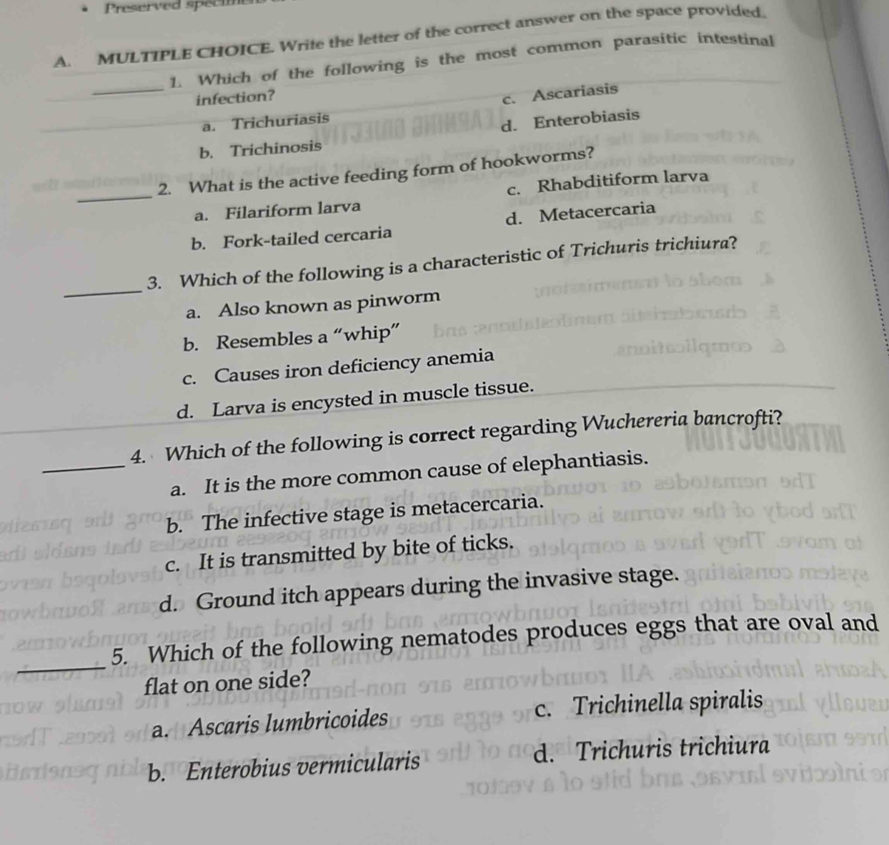 Preserved speci
A. MULTIPLE CHOICE. Write the letter of the correct answer on the space provided.
_
1. Which of the following is the most common parasitic intestinal
infection?
c. Ascariasis
a. Trichuriasis
d. Enterobiasis
b. Trichinosis
2. What is the active feeding form of hookworms?
_a. Filariform larva c. Rhabditiform larva
b. Fork-tailed cercaria d. Metacercaria
_
3. Which of the following is a characteristic of Trichuris trichiura?
a. Also known as pinworm
b. Resembles a “whip”
c. Causes iron deficiency anemia
d. Larva is encysted in muscle tissue.
4. Which of the following is correct regarding Wuchereria bancrofti?
_a. It is the more common cause of elephantiasis.
b. The infective stage is metacercaria.
c. It is transmitted by bite of ticks.
d. Ground itch appears during the invasive stage.
_
5. Which of the following nematodes produces eggs that are oval and
flat on one side?
a. Ascaris lumbricoides c. Trichinella spiralis
b. Enterobius vermicularis d. Trichuris trichiura