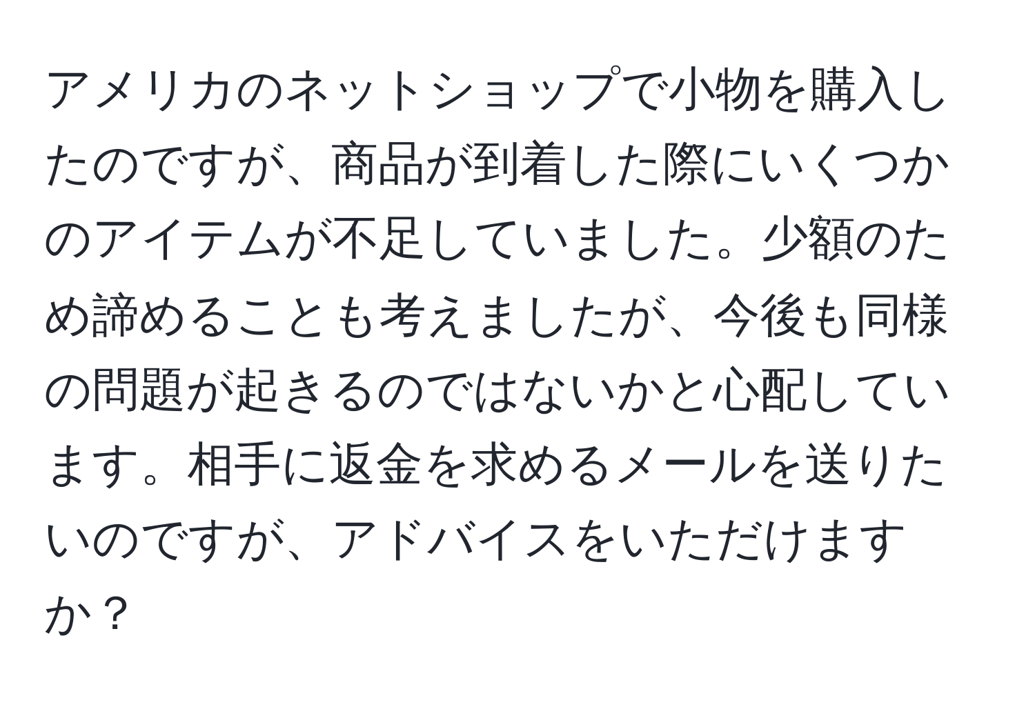 アメリカのネットショップで小物を購入したのですが、商品が到着した際にいくつかのアイテムが不足していました。少額のため諦めることも考えましたが、今後も同様の問題が起きるのではないかと心配しています。相手に返金を求めるメールを送りたいのですが、アドバイスをいただけますか？