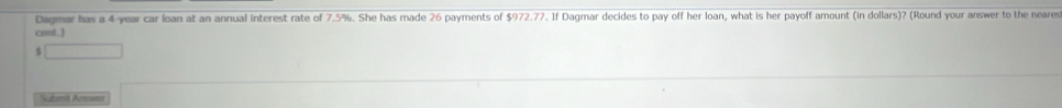 Dagmar has a 4-year car loan at an annual interest rate of 7.5%. She has made 26 payments of $972.77. If Dagmar decides to pay off her loan, what is her payoff amount (in dollars)? (Round your answer to the neares 
cmt. )
x_1+x_2= □ /□  
Submit Arnamt