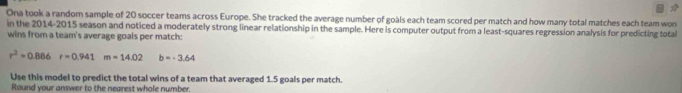 Ona took a random sample of 20 soccer teams across Europe. She tracked the average number of goàls each team scored per match and how many total matches each team won 
in the 2014-2015 season and noticed a moderately strong linear relationship in the sample. Here is computer output from a least-squares regression analysis for predicting total 
wins from a team's average goals per match:
r^2=0.886r=0.941m=14.02 b=-3.64
Use this model to predict the total wins of a team that averaged 1.5 goals per match 
Round your answer to the nearest whole number.