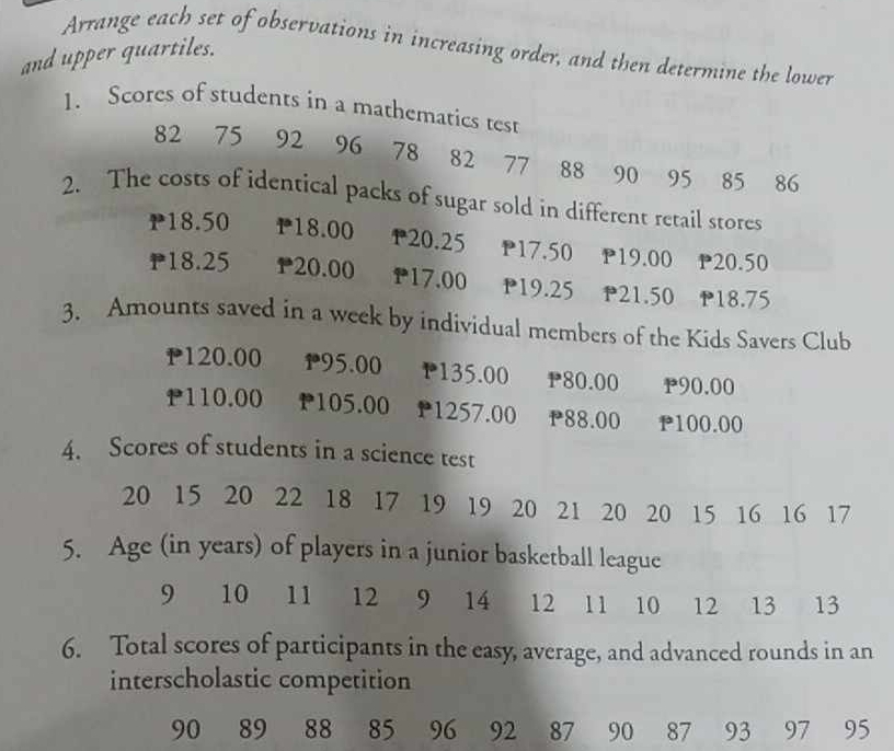 Arrange each set of observations in increasing order, and then determine the lower 
and upper quartiles. 
1. Scores of students in a mathematics test
82 75 92 96 78 82 77 88 90 95 85 86
2. The costs of identical packs of sugar sold in different retail stores
P18.50 P18.00 20.25 P17.50 P19.00 P20.50
P18.25 P20.00 P17.00 P19.25 P21.50 P18.75
3. Amounts saved in a week by individual members of the Kids Savers Club
120.00 1 95.00 P135.00 P80.00 P90.00
P110.00 P105.00 P1257.00 P88.00 P100.00
4. Scores of students in a science test
20 15 20 22 18 17 19 19 20 21 20 20 15 16 16 17
5. Age (in years) of players in a junior basketball league
9 10 11 12 9 14 12 11 10 12 13 13
6. Total scores of participants in the easy, average, and advanced rounds in an 
interscholastic competition
90 89 88 85 96 92 87 90 87 93 97 95