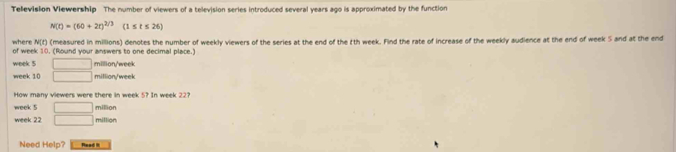 Television Viewership The number of viewers of a television series introduced several years ago is approximated by the function
N(t)=(60+2t)^2/3(1≤ t≤ 26)
where N(t) (measured in millions) denotes the number of weekly viewers of the series at the end of the tth week. Find the rate of increase of the weekly audience at the end of week 5 and at the end 
of week 10. (Round your answers to one decimal place.)
week 5 □ million/week
week 10 □ million/week
How many viewers were there in week 5? In week 22?
week 5 □ million
week 22 □ million
Need Help? Read it