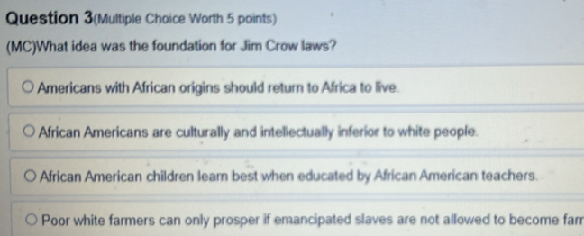 Question 3(Multiple Choice Worth 5 points)
(MC)What idea was the foundation for Jim Crow laws?
Americans with African origins should return to Africa to live.
African Americans are culturally and intellectually inferior to white people.
African American children learn best when educated by African American teachers.
Poor white farmers can only prosper if emancipated slaves are not allowed to become farr