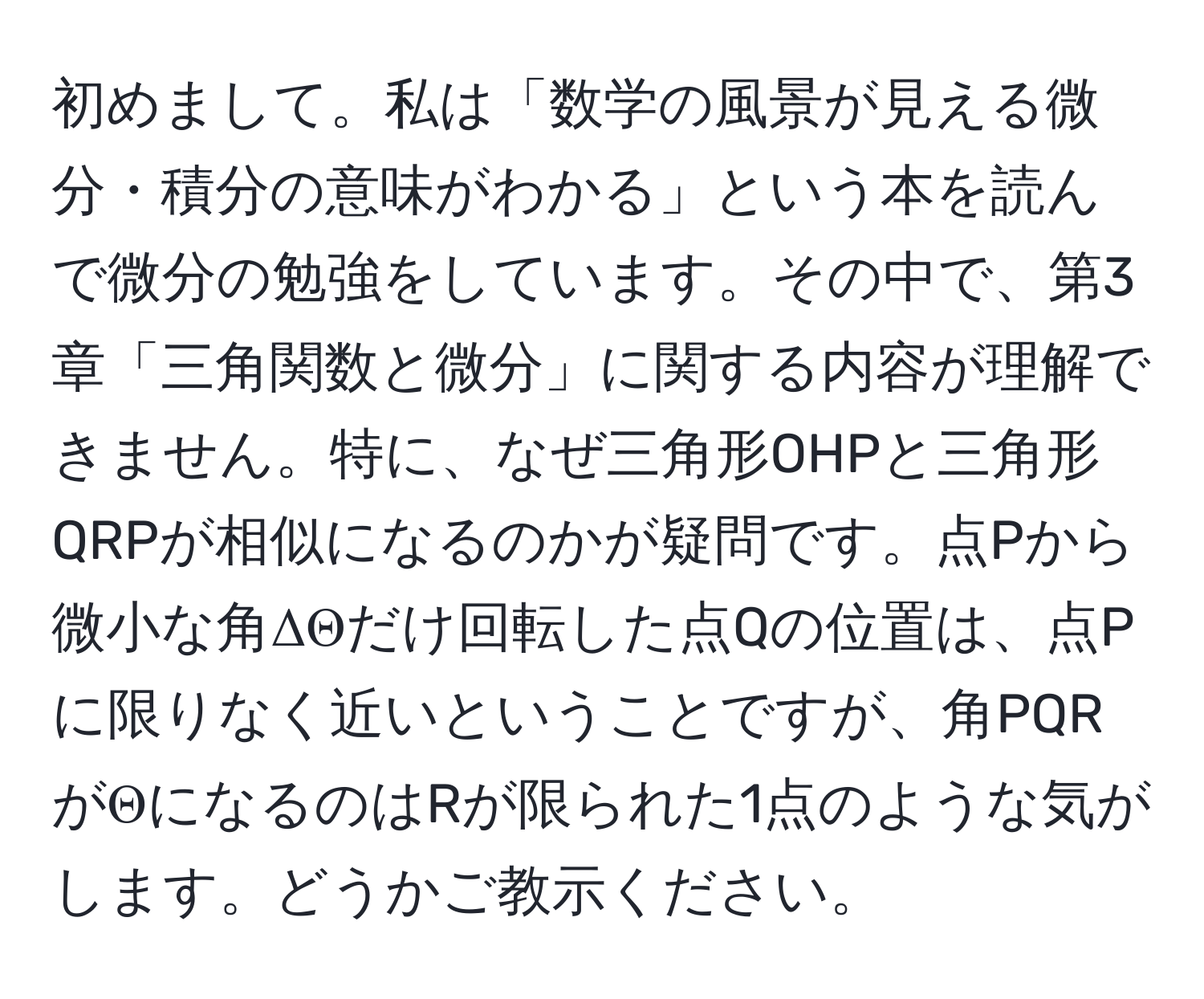 初めまして。私は「数学の風景が見える微分・積分の意味がわかる」という本を読んで微分の勉強をしています。その中で、第3章「三角関数と微分」に関する内容が理解できません。特に、なぜ三角形OHPと三角形QRPが相似になるのかが疑問です。点Pから微小な角ΔΘだけ回転した点Qの位置は、点Pに限りなく近いということですが、角PQRがΘになるのはRが限られた1点のような気がします。どうかご教示ください。