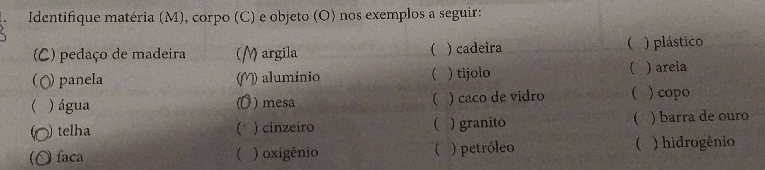 Identifique matéria (M), corpo (C) e objeto (O) nos exemplos a seguir: 
( 
(C) pedaço de madeira ( M argila ) cadeira 
( ) plástico 
( ) panela alumínio ) tijolo 
 ) areia 
( 
( 
( ) água )mesa ( ) caco de vidro 
( ) copo 
) telha (' ) cinzeiro ( ) granito ( ) barra de ouro 
( 
(O faca ( ) oxigênio ) petróleo 
 ) hidrogênio