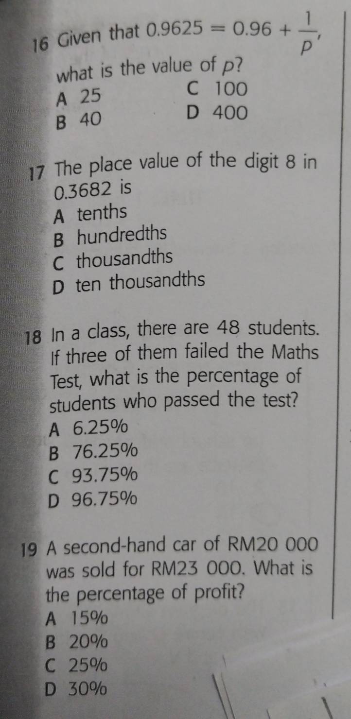 Given that
0.9625=0.96+ 1/p , 
what is the value ofp?
A 25
C 100
B 40
D 400
17 The place value of the digit 8 in
0.3682 is
A tenths
B hundredths
C thousandths
D ten thousandths
18 In a class, there are 48 students.
If three of them failed the Maths
Test, what is the percentage of
students who passed the test?
A 6.25%
B 76.25%
C 93.75%
D 96.75%
19 A second-hand car of RM20 000
was sold for RM23 000. What is
the percentage of profit?
A 15%
B 20%
C 25%
D 30%