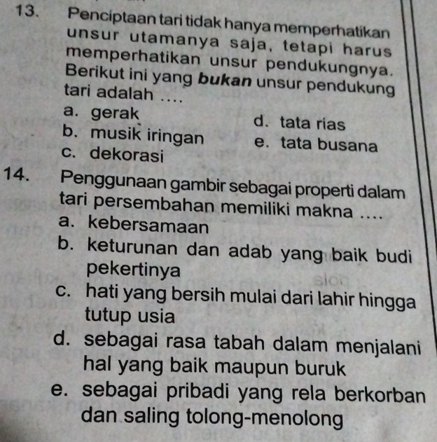 Penciptaan tari tidak hanya memperhatikan
unsur utamanya saja, tetapi harus
memperhatikan unsur pendukungnya.
Berikut ini yang bukan unsur pendukung
tari adalah ....
a. gerak d.tata rias
b. musik iringan e. tata busana
c. dekorasi
14. Penggunaan gambir sebagai properti dalam
tari persembahan memiliki makna ....
a.kebersamaan
b. keturunan dan adab yang baik budi
pekertinya
c. hati yang bersih mulai dari lahir hingga
tutup usia
d. sebagai rasa tabah dalam menjalani
hal yang baik maupun buruk
e. sebagai pribadi yang rela berkorban
dan saling tolong-menolong