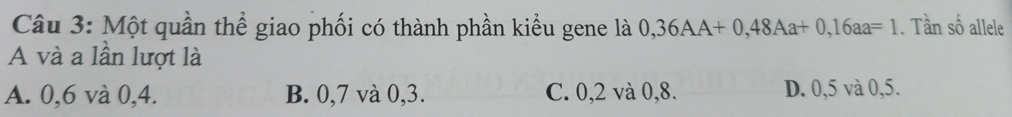 Một quần thể giao phối có thành phần kiểu gene là 0,36AA+0,48Aa+0,16aa=1. Tần số allele
A và a lần lượt là
A. 0, 6 và 0, 4. B. 0, 7 và 0, 3. C. 0, 2 và 0, 8. D. 0, 5 và 0, 5.