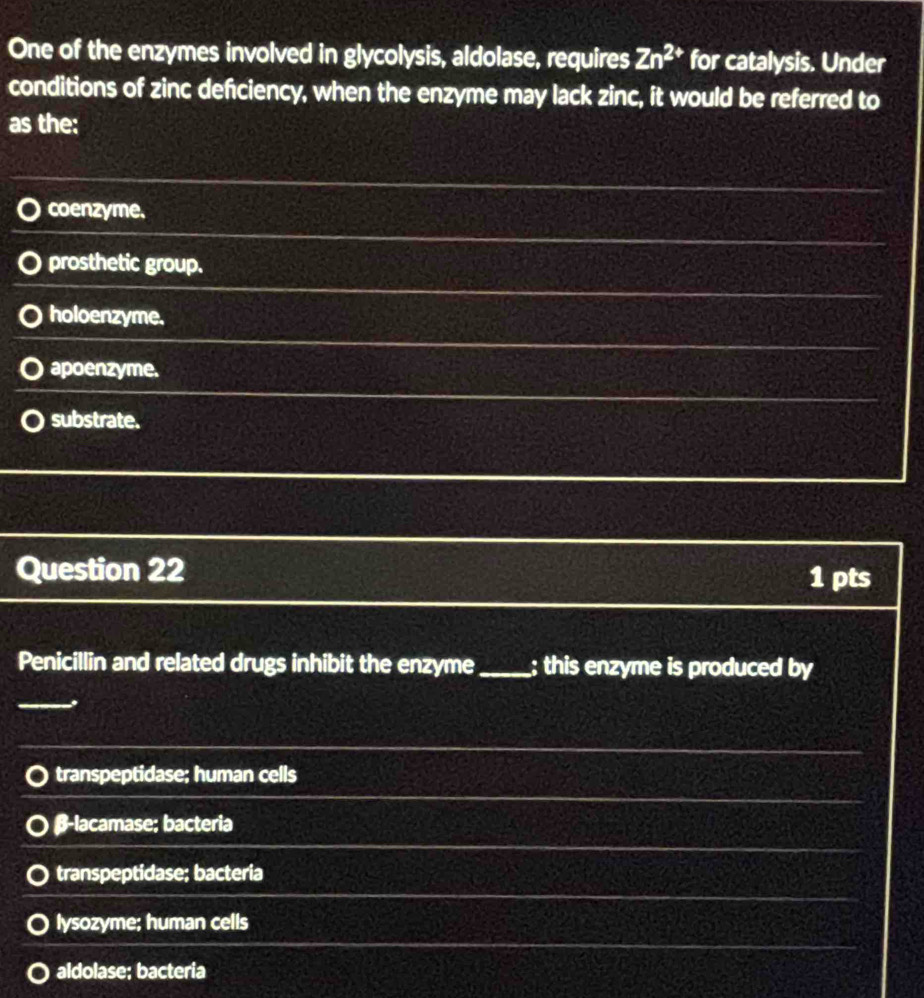One of the enzymes involved in glycolysis, aldolase, requires Zn^(2+) for catalysis. Under
conditions of zinc defciency, when the enzyme may lack zinc, it would be referred to
as the:
coenzyme.
prosthetic group.
holoenzyme,
apoenzyme.
substrate.
Question 22 1 pts
Penicillin and related drugs inhibit the enzyme_ ; this enzyme is produced by
transpeptidase; human cells
β-lacamase; bacteria
transpeptidase; bacteria
lysozyme; human cells
aldolase; bacteria