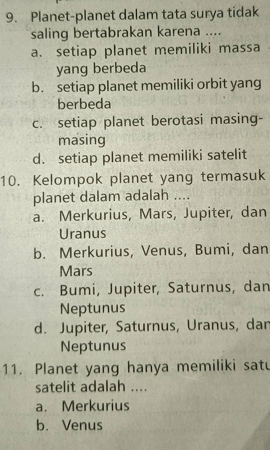 Planet-planet dalam tata surya tidak
saling bertabrakan karena ....
a. setiap planet memiliki massa
yang berbeda
b. setiap planet memiliki orbit yang
berbeda
c. setiap planet berotasi masing-
masing
d. setiap planet memiliki satelit
10. Kelompok planet yang termasuk
planet dalam adalah ....
a. Merkurius, Mars, Jupiter, dan
Uranus
b. Merkurius, Venus, Bumi, dan
Mars
c. Bumi, Jupiter, Saturnus, dan
Neptunus
d. Jupiter, Saturnus, Uranus, dan
Neptunus
11. Planet yang hanya memiliki satu
satelit adalah ....
a. Merkurius
b. Venus