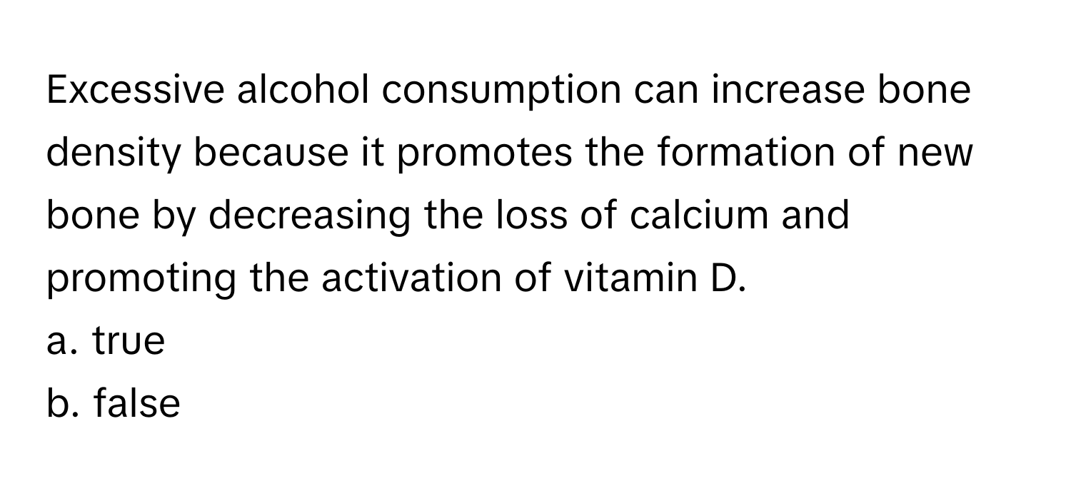 Excessive alcohol consumption can increase bone density because it promotes the formation of new bone by decreasing the loss of calcium and promoting the activation of vitamin D. 

a. true
b. false