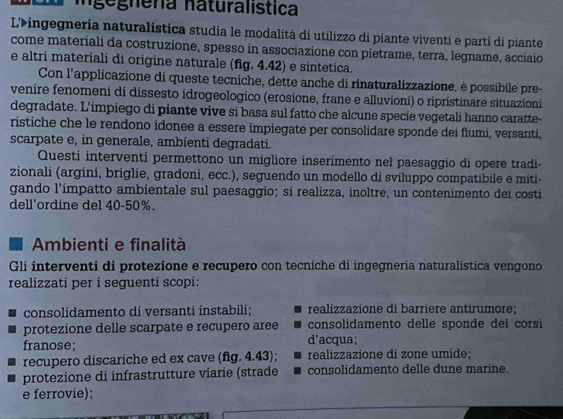 Ingégnera naturalística
L'ingegneria naturalistica studia le modalità di utilizzo di piante viventi e parti di piante
come materiali da costruzione, spesso in associazione con pietrame, terra, legname, acciaio
e altri materiali di origine naturale (fg. 4.42) e sintetica.
Con l'applicazione di queste tecniche, dette anche di rinaturalizzazione, è possibile pre-
venire fenomeni di dissesto idrogeologico (erosione, frane e alluvioni) o ripristinare situazioni
degradate. L'impiego di piante vive si basa sul fatto che alcune specie vegetali hanno caratte-
ristiche che le rendono idonee a essere impiegate per consolidare sponde dei flumi, versanti,
scarpate e, in generale, ambienti degradati.
Questi interventi permettono un migliore inserimento nel paesaggio di opere tradi-
zionali (argini, briglie, gradoni, ecc.), seguendo un modello di sviluppo compatibile e miti-
gando l'impatto ambientale sul paesaggio; si realizza, inoltre, un contenimento dei costi
dell'ordine del 40-50%.
Ambienti e finalità
Gli interventi di protezione e recupero con tecniche di ingegneria naturalistica vengono
realizzati per i seguenti scopi:
consolidamento di versanti instabili; realizzazione di barriere antirumore;
protezione delle scarpate e recupero aree consolidamento delle sponde dei corsi
franose;
d'acqua;
recupero discariche ed ex cave (fig. 4.43); realizzazione di zone umide;
protezione di infrastrutture viarie (strade consolidamento delle dune marine.
e ferrovie);