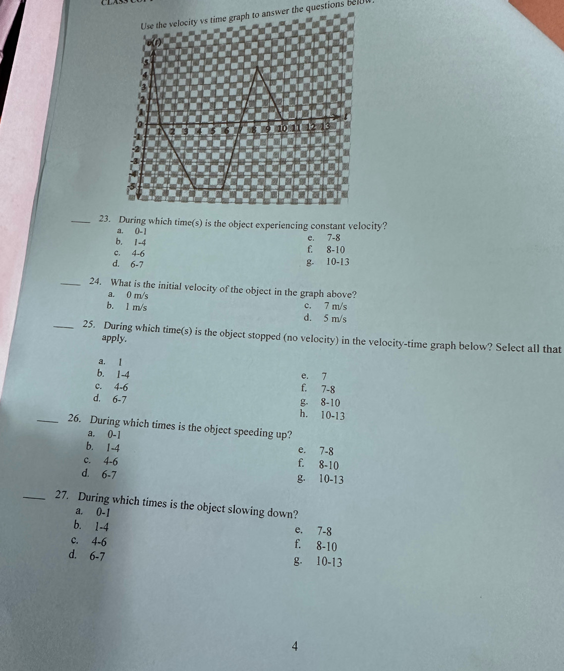 vs time graph to answer the questions below
_23. During which time(s) is the object experiencing constant velocity?
a. 0-1
b. 1-4
e. 7-8
c. 4-6
f. 8-10
d. 6-7
g. 10-13
_24. What is the initial velocity of the object in the graph above?
a. 0 m/s
b. 1 m/s c. 7 m/s
d. 5 m/s
_25. During which time(s) is the object stopped (no velocity) in the velocity-time graph below? Select all that
apply.
a. l
b. 1-4 e. 7
c. 4-6 f. 7-8
d. 6-7
g. 8-10
h. 10-13
_26. During which times is the object speeding up?
a. 0-1
b. 1-4
e. 7-8
c. 4-6
f. 8-10
d. 6-7 g. 10-13
_27. During which times is the object slowing down?
a. 0-1
b. 1-4
e. 7-8
c. 4-6
f. 8-10
d. 6-7
g. 10-13
4