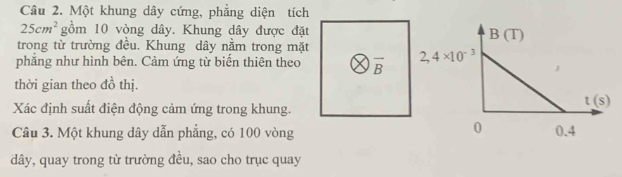 Một khung dây cứng, phẳng diện tích
25cm^2 gồm 10 vòng dây. Khung dây được đặt
trong từ trường đều. Khung dây nằm trong mặt
phẳng như hình bên. Cảm ứng từ biến thiên theo vector B
thời gian theo đồ thị.
Xác định suất điện động cảm ứng trong khung.
Câu 3. Một khung dây dẫn phẳng, có 100 vòng
dây, quay trong từ trường đều, sao cho trục quay