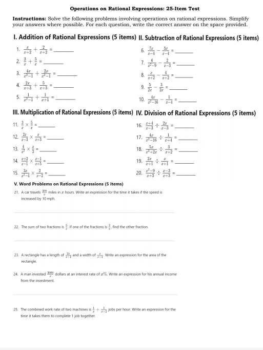 Operations on Rational Expressions: 25-Item Test
Instructions: Solve the following problems involving operations on rational expressions. Simplify
your answers where possible. For each question, write the correct answer on the space provided.
I. Addition of Rational Expressions (5 items) II. Subtraction of Rational Expressions (5 items)
1.  x/x+2 + 2/x+2 = _  7x/x-4 - 3x/x-4 = _
6.
2.  3/x + 5/x = _  6/x^2-9 - 2/x-3 = _
7.
3.  4x/x^2-1 + 2x/z^2-1 = _ B.  z/x+2 - 4/x+2 = _
4.  2x/x+3 + 5/x+3 = _
9.  5/2x - 3/2x = _
5.  1/x^2-1 + 1/x+1 = _ 10.  4x/x^2-16 - 1/x-4 = _
III. Multiplication of Rational Expressions (5 items) IV. Division of Rational Expressions (5 items)
11.  3/x *  5/x = _ 16.  (x+4)/x-3 /  2x/x-3 = _
12.  2x/x-3 *  x/x+3 = _  4x/x^2-16 /  1/x-4 = _
17.
13.  4/x^2 *  x/2 = _  5x/x^2+2x /  3/x+2 = _
18.
14.  (x+2)/x-1 *  (x-1)/x+5 = _ 19.  2x/x+1 /  x/x+1 = _
15.  3x/x^2-4 *  2/x-2 = _20,  (x^2-9)/x+3 /  (x-3)/x+3 = _
V. Word Problems on Rational Expressions (5 items)
21. A car travels  200/x  miles in 2 hours. Write an expression for the time it takes if the speed is
increased by 10 mph.
22. The sum of two fractions is  5/4  If one of the fractions is frac 2 find the other fraction.
23. A rectangle has a length of  2x/x+4  and a width of  x/x+4 . Write an expression for the area of the
rectangle.
24. A man invested  300/x  dollars at an interest rate of 2%. Write an expression for his annual income
from the investment.
25. The combined work rate of two machines is  1/x + 1/x-2  jobs per hour. Write an expression for the
time it takes them to complete 1 job together.