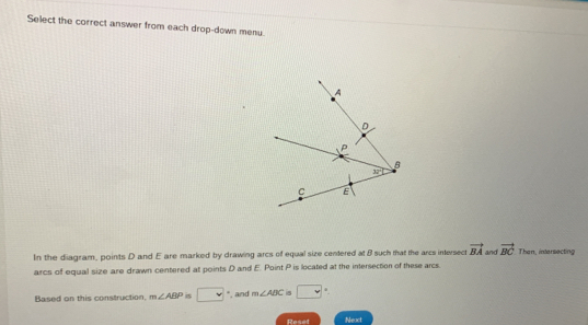 Select the correct answer from each drop-down menu.
In the diagram, points D and E are marked by drawing arcs of equal size centered at 8 such that the arcs intersect vector BA and vector BC Than, intersecting
arcs of equal size are drawn centered at points D and E. Point P is located at the intersection of these arcs.
Based on this construction, m∠ ABP □ *, and m∠ ABC 5 □°
Reset Neact