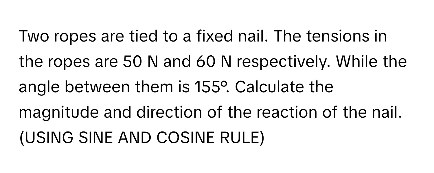 Two ropes are tied to a fixed nail. The tensions in the ropes are 50 N and 60 N respectively. While the angle between them is 155°. Calculate the magnitude and direction of the reaction of the nail. (USING SINE AND COSINE RULE)