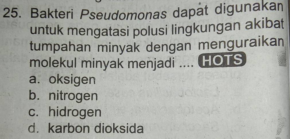 Bakteri Pseudomonas dapat digunakan
untuk mengatasi polusi lingkungan akibat
tumpahan minyak dengan menguraikan
molekul minyak menjadi .... HOTS
a. oksigen
b. nitrogen
c. hidrogen
d. karbon dioksida