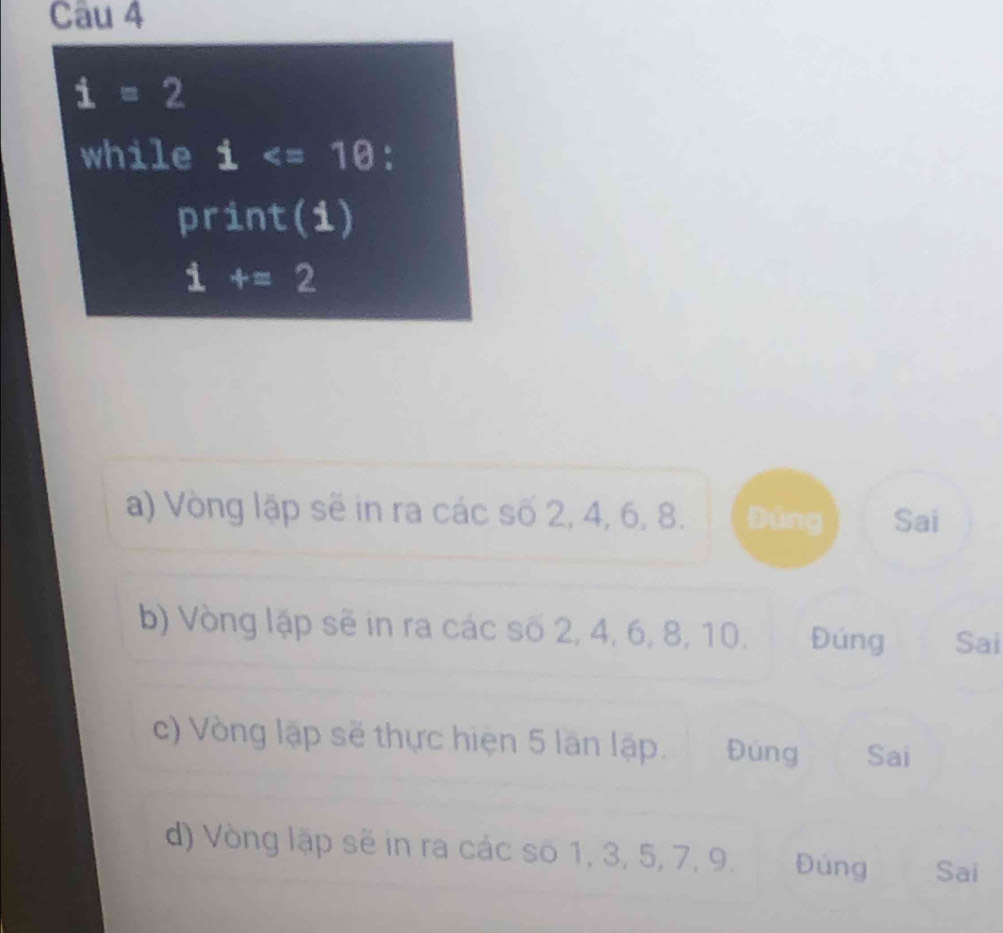 i=2
while i
print(i)
i +=2
a) Vòng lặp sẽ in ra các số 2, 4, 6, 8. Đúng Sai
b) Vòng lập sẽ in ra các số 2, 4, 6, 8, 10, Đúng Sai
c) Vòng lập sẽ thực hiện 5 lần lập. Đúng Sai
d) Vòng lập sẽ in ra các số 1, 3, 5, 7, 9. Đúng Sai