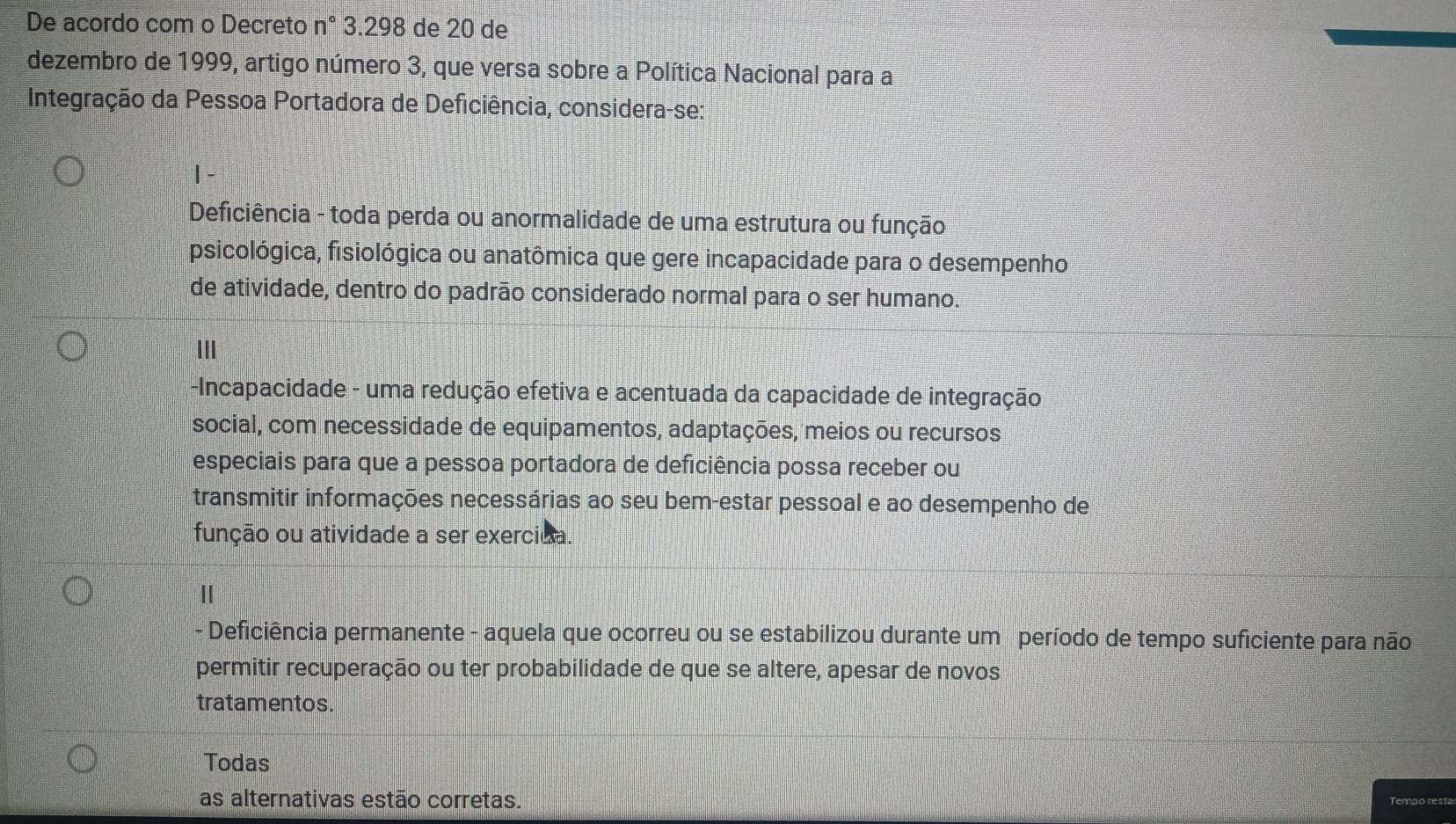 De acordo com o Decreto n° 3.298 de 20 de
dezembro de 1999, artigo número 3, que versa sobre a Política Nacional para a
Integração da Pessoa Portadora de Deficiência, considera-se:
| -
Deficiência - toda perda ou anormalidade de uma estrutura ou função
psicológica, fisiológica ou anatômica que gere incapacidade para o desempenho
de atividade, dentro do padrão considerado normal para o ser humano.
II
-Incapacidade - uma redução efetiva e acentuada da capacidade de integração
social, com necessidade de equipamentos, adaptações, meios ou recursos
especiais para que a pessoa portadora de deficiência possa receber ou
transmitir informações necessárias ao seu bem-estar pessoal e ao desempenho de
função ou atividade a ser exercida.
Deficiência permanente - aquela que ocorreu ou se estabilizou durante um período de tempo suficiente para não
permitir recuperação ou ter probabilidade de que se altere, apesar de novos
tratamentos.
Todas
as alternativas estão corretas.