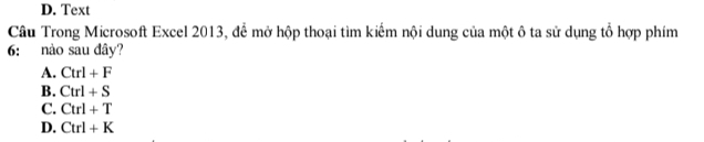 D. Text
Câu Trong Microsoft Excel 2013, để mở hộp thoại tìm kiếm nội dung của một ô ta sử dụng tổ hợp phím
6: nào sau đây?
A. Ctrl+F
B. Ctrl+S
C. Ctrl+T
D. Ctrl+K