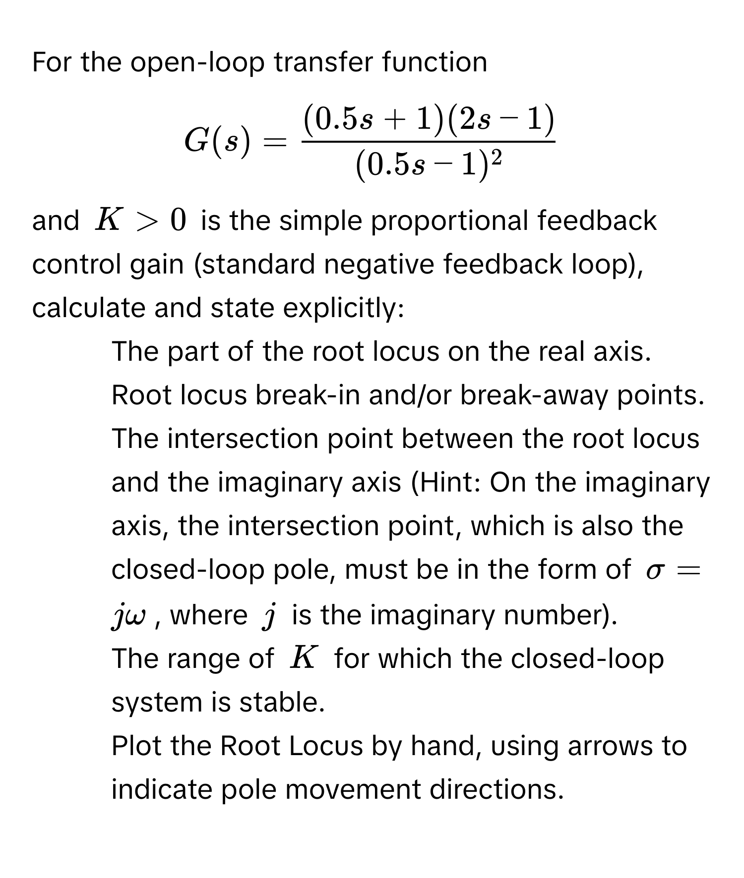 For the open-loop transfer function  
$G(s) =  ((0.5s + 1)(2s - 1))/(0.5s - 1)^2 $,  
and $K > 0$ is the simple proportional feedback control gain (standard negative feedback loop), calculate and state explicitly:

* The part of the root locus on the real axis.
* Root locus break-in and/or break-away points.
* The intersection point between the root locus and the imaginary axis (Hint: On the imaginary axis, the intersection point, which is also the closed-loop pole, must be in the form of $sigma = jomega$, where $j$ is the imaginary number).
* The range of $K$ for which the closed-loop system is stable.
* Plot the Root Locus by hand, using arrows to indicate pole movement directions.