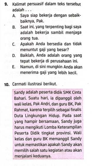 Kalimat persuasif dalam teks tersebut
adalah . . .
A. Saya siap bekerja dengan sebaik-
baiknya, Pak.
B. Saat ini, yang terpenting bagi saya
adalah bekerja sambil menjaga
orang tua.
C. Apakah Anda bersedia dan tidak
menuntut gaji yang besar?
D. Baiklah, Anda adalah orang yang
tepat bekerja di perusahaan ini.
E. Namun, di sini mungkin Anda akan
menerima gaji yang lebih kecil.
10. Cermati ilustrasi berikut.
Sandy adalah peserta didik SMK Cinta
Bahari. Suatu hari, ia dipanggil oleh
wali kelas, Pak Andri, dan guru BK, Pak
Rahmat, karena terpilih sebagai finalis
Duta Lingkungan Hidup. Pada saat
yang hampir bersamaan, Sandy juga
harus mengikuti Lomba Keterampilan
Peserta Didik tingkat provinsi. Wali
kelas dan guru BK memanggil Sandy
untuk memastikan apakah Sandy akan
memilih salah satu kegiatan atau akan
menjalani keduanya.