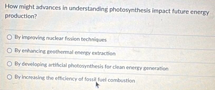 How might advances in understanding photosynthesis impact future energy
production?
By improving nuclear fssion techniques
By enhancing geothermal energy extraction
By developing artifcial photosynthesis for clean energy generation
By increasing the effciency of fossil fuel combustion