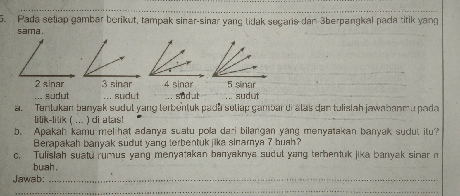 Pada setiap gambar berikut, tampak sinar-sinar yang tidak segaris dan 3berpangkal pada titik yang 
sama.
2 sinar 3 sinar 4 sinar 5 sinar... sudut ... sudut sudut ... sudut 
a. Tentukan banyak sudut yang terbenţuk pada setiap gambar di atas dan tulislah jawabanmu pada 
titik-titik ( ... ) di atas! 
b. Apakah kamu melihat adanya suatu pola dari bilangan yang menyatakan banyak sudut itu? 
Berapakah banyak sudut yang terbentuk jika sinarnya 7 buah? 
c. Tulislah suatu rumus yang menyatakan banyaknya sudut yang terbentuk jika banyak sinar n 
buah. 
Jawab:_ 
_ 
_