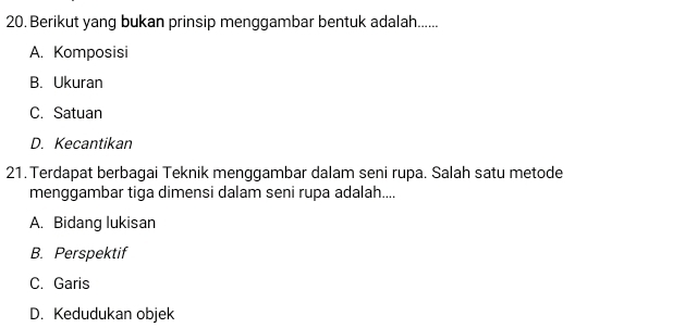 Berikut yang bukan prinsip menggambar bentuk adalah......
A. Komposisi
B. Ukuran
C. Satuan
D. Kecantikan
21. Terdapat berbagai Teknik menggambar dalam seni rupa. Salah satu metode
menggambar tiga dimensi dalam seni rupa adalah....
A. Bidang lukisan
B. Perspektif
C. Garis
D. Kedudukan objek