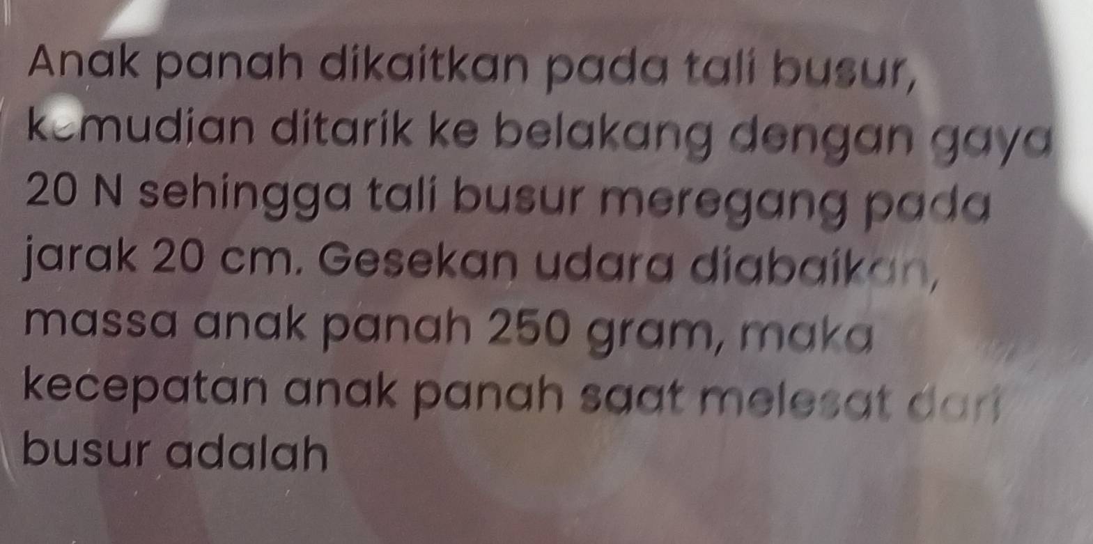 Anak panah dikaitkan pada tali busur, 
kemudian ditarik ke belakang dengan gay
20 N sehingga tali busur meregang pada 
jarak 20 cm. Gesekan udara diabaíkan, 
massa anak panah 250 gram, maka 
kecepatan anak panah saat melesat dar 
busur adalah