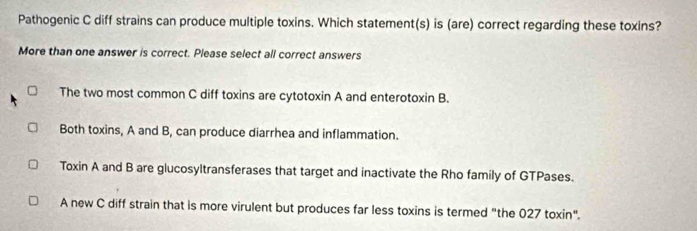 Pathogenic C diff strains can produce multiple toxins. Which statement(s) is (are) correct regarding these toxins?
More than one answer is correct. Please select all correct answers
The two most common C diff toxins are cytotoxin A and enterotoxin B.
Both toxins, A and B, can produce diarrhea and inflammation.
Toxin A and B are glucosyltransferases that target and inactivate the Rho family of GTPases.
A new C diff strain that is more virulent but produces far less toxins is termed "the 027 toxin".