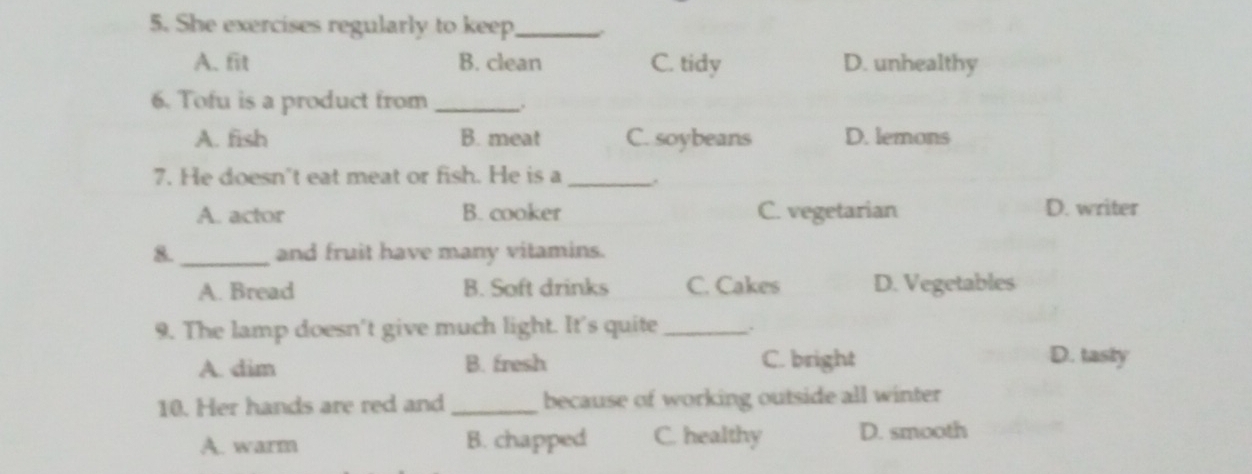 She exercises regularly to keep_
A. fit B. clean C. tidy D. unhealthy
6. Tofu is a product from _.
A. fish B. meat C. soybeans D. lemons
7. He doesn't eat meat or fish. He is a_
A. actor B. cooker C. vegetarian D. writer
8._ and fruit have many vitamins.
A. Bread B. Soft drinks C. Cakes D. Vegetables
9. The lamp doesn't give much light. It's quite _.
A. dim B. fresh C. bright
D. tasty
10. Her hands are red and _because of working outside all winter
A. warm B. chapped C. healthy D. smooth