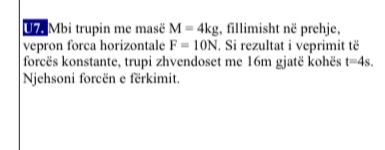 U7 Mbi trupin me masë M=4kg , fillimisht në prehje, 
vepron forca horizontale F=10N. Si rezultat i veprimit të 
forcës konstante, trupi zhvendoset me 16m gjatë kohës t=4s. 
Njehsoni forcën e fërkimit.