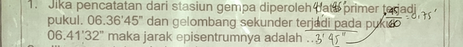 Jika pencatatan dari stasiun gempa diperoleh ate primer terjadi 
pukul. 0 6.36'45'' dan gelombang sekunder terjadi pada puki
06.41'32'' maka jarak episentrumnya adalah