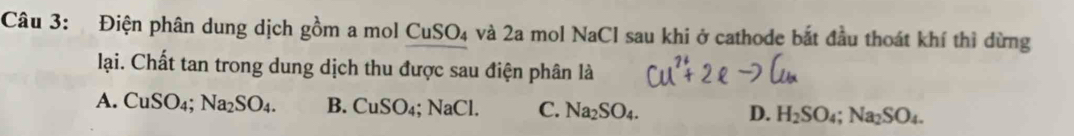 Điện phân dung dịch gồm a mol CuSO_4 và 2a mol NaCl sau khi ở cathode bắt đầu thoát khí thì dừng
lại. Chất tan trong dung dịch thu được sau điện phân là
A. CuSO_4; Na_2SO_4. B. CuSO_4; NaCl. C. Na_2SO_4. D. H_2SO_4; Na_2SO_4.