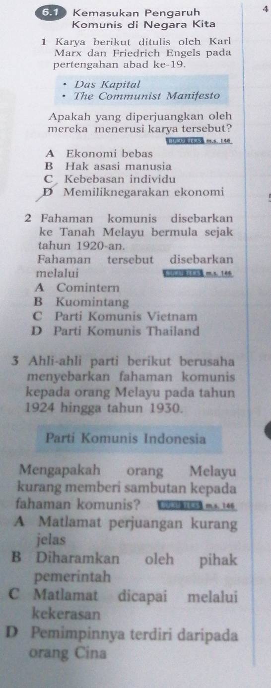 6.1 Kemasukan Pengaruh
4
Komunis di Negara Kita
1 Karya berikut ditulis oleh Karl
Marx dan Friedrich Engels pada
pertengahan abad ke-19.
Das Kapital
The Communist Manifesto
Apakah yang diperjuangkan oleh
mereka menerusi karya tersebut?
[F U14.52 m.s. 146
A Ekonomi bebas
B Hak asasi manusia
C Kebebasan individu
D Memiliknegarakan ekonomi
2 Fahaman komunis disebarkan
ke Tanah Melayu bermula sejak
tahun 1920-an.
Fahaman tersebut disebarkan
melalui (1,()B(5 m.s. 146
A Comintern
B Kuomintang
C Parti Komunis Vietnam
D Parti Komunis Thailand
3 Ahli-ahli parti berikut berusaha
menyebarkan fahaman komunis
kepada orang Melayu pada tahun
1924 hingga tahun 1930.
Parti Komunis Indonesia
Mengapakah orang Melayu
kurang memberi sambutan kepada
fahaman komunis? 250 m.s、 146
A Matlamat perjuangan kurang
jelas
B Diharamkan oleh pihak
pemerintah
C Matlamat dicapai melalui
kekerasan
D Pemimpinnya terdiri daripada
orang Cina